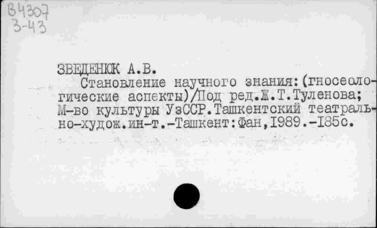 ﻿вед
ЗВВДНЖ А.В.
Становление научного знания:(гносеологические аспекты)/Под редЛ.Т.Туленова; М-во культуры УзССР.Ташкентский театрально-худ ож.ин-т.-Ташкент:Фан,1989.-185с.